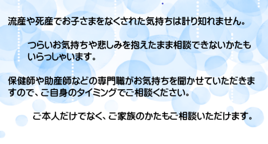 流産や死産でお子さまをなくされた気持ちは計り知れません。つらいお気持ちや悲しみを抱えたまま相談できないかたもいらっしゃいます。保健師や助産師などの専門職がお気持ちを聞かせていただきますので、ご自身のタイミングでご相談ください。ご家族のかたもご相談いただけます。